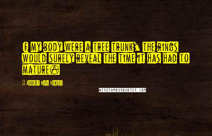 Robert M. Hensel Quotes: If my body were a tree trunk, the rings would surely reveal the time it has had to mature.