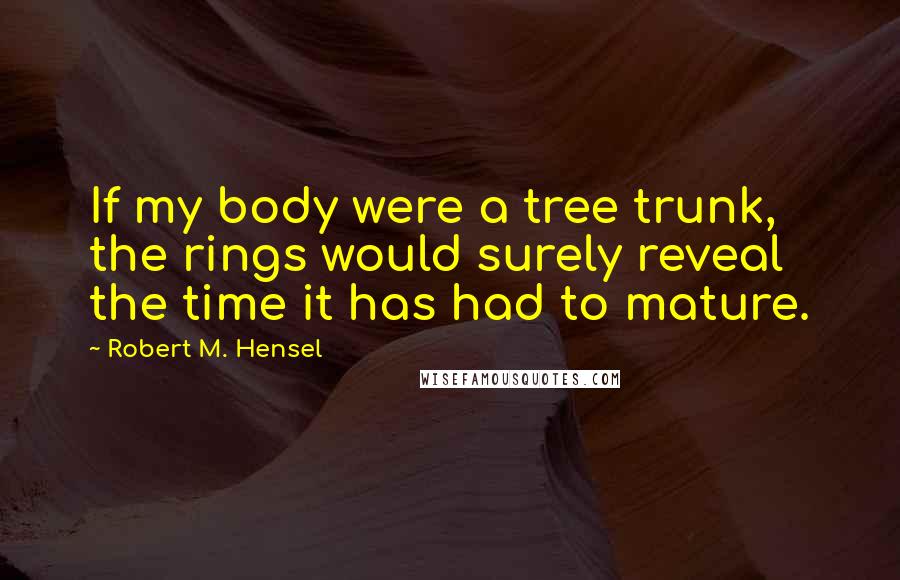 Robert M. Hensel Quotes: If my body were a tree trunk, the rings would surely reveal the time it has had to mature.