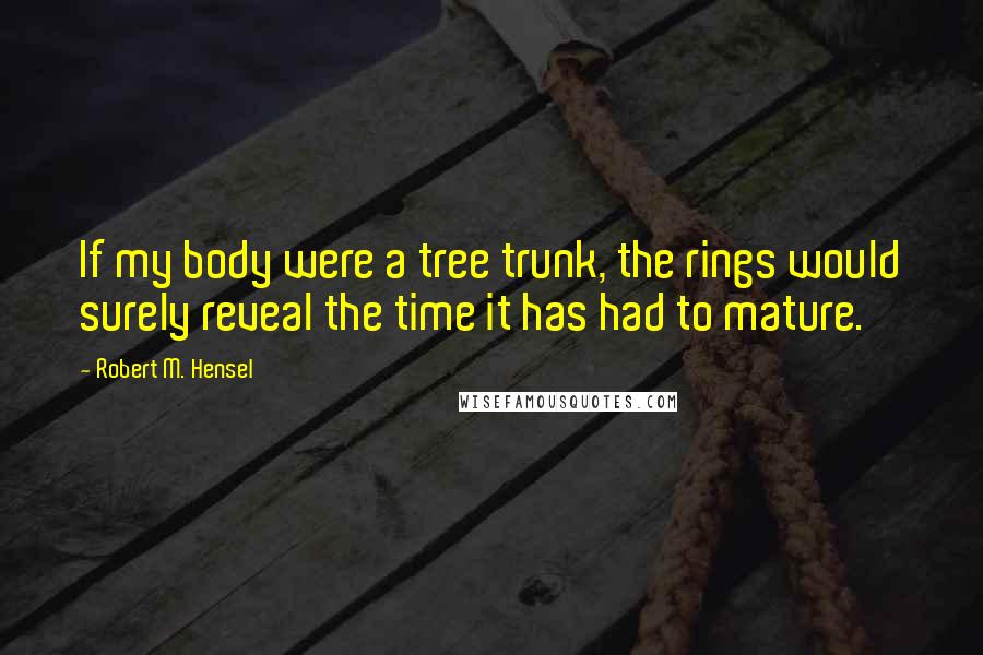 Robert M. Hensel Quotes: If my body were a tree trunk, the rings would surely reveal the time it has had to mature.