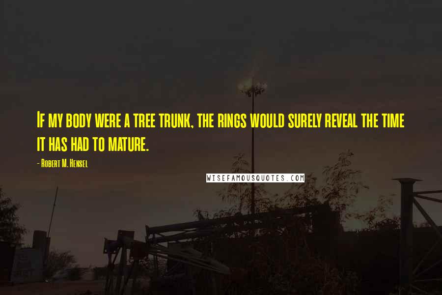 Robert M. Hensel Quotes: If my body were a tree trunk, the rings would surely reveal the time it has had to mature.