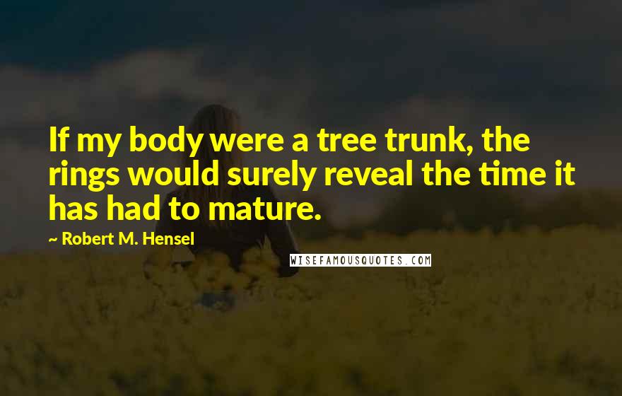 Robert M. Hensel Quotes: If my body were a tree trunk, the rings would surely reveal the time it has had to mature.