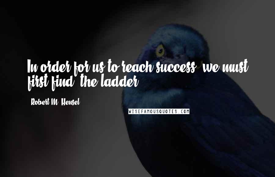 Robert M. Hensel Quotes: In order for us to reach success, we must first find, the ladder.