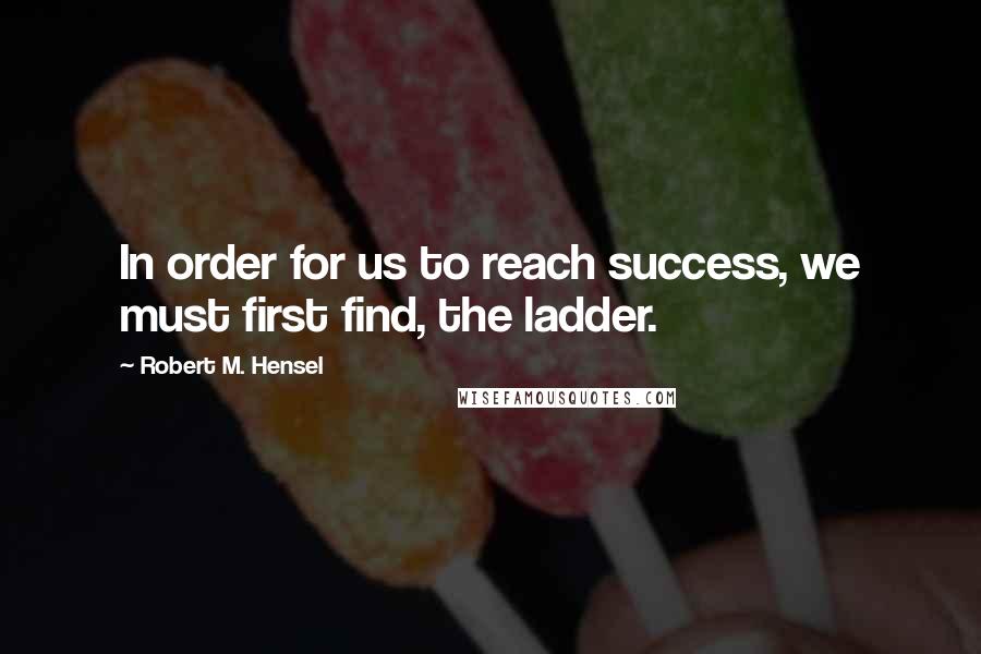 Robert M. Hensel Quotes: In order for us to reach success, we must first find, the ladder.