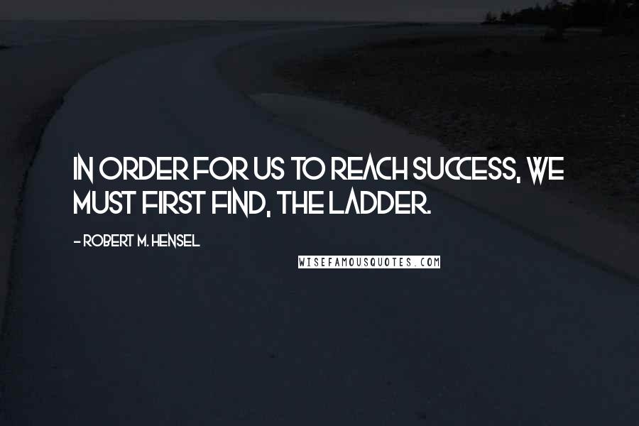 Robert M. Hensel Quotes: In order for us to reach success, we must first find, the ladder.