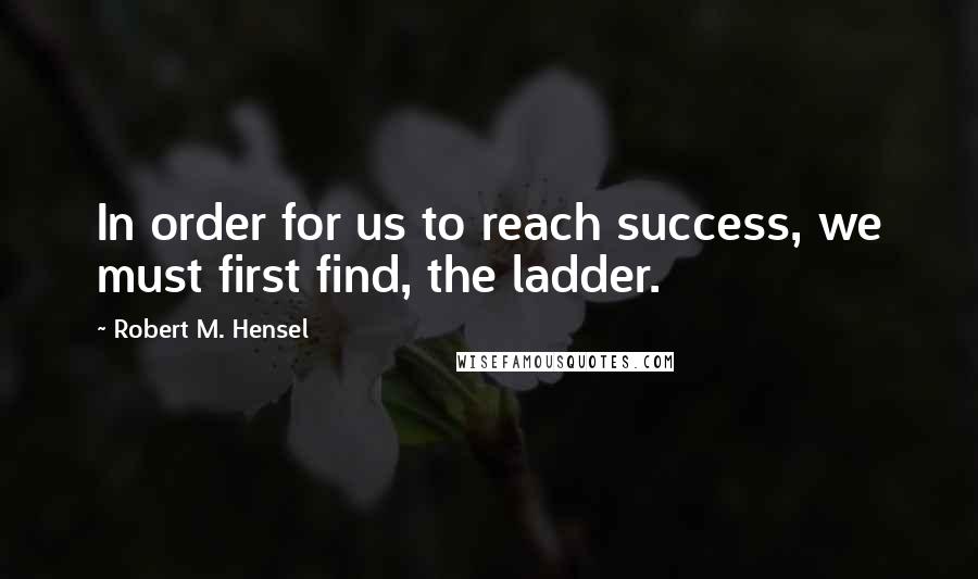 Robert M. Hensel Quotes: In order for us to reach success, we must first find, the ladder.