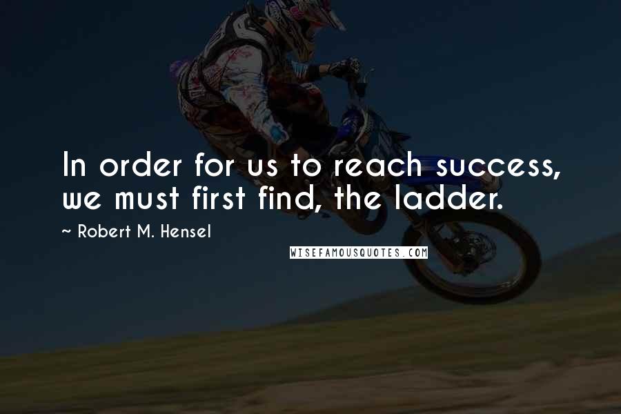Robert M. Hensel Quotes: In order for us to reach success, we must first find, the ladder.