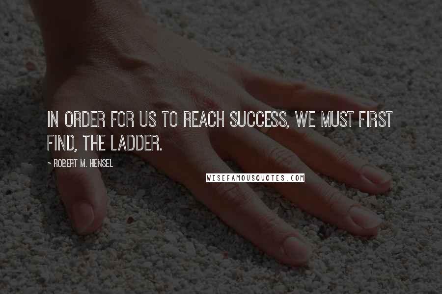 Robert M. Hensel Quotes: In order for us to reach success, we must first find, the ladder.