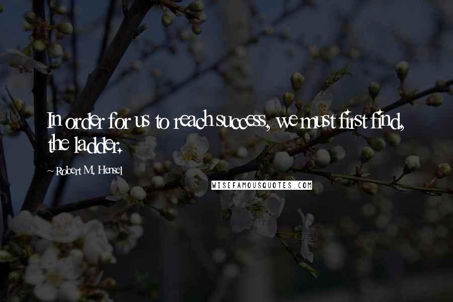 Robert M. Hensel Quotes: In order for us to reach success, we must first find, the ladder.