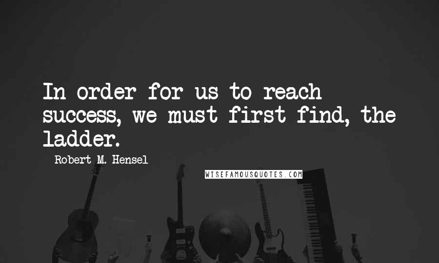 Robert M. Hensel Quotes: In order for us to reach success, we must first find, the ladder.