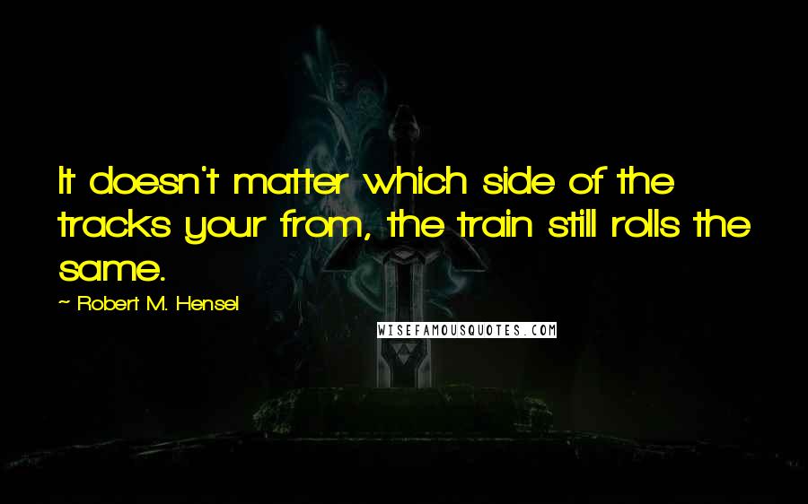 Robert M. Hensel Quotes: It doesn't matter which side of the tracks your from, the train still rolls the same.