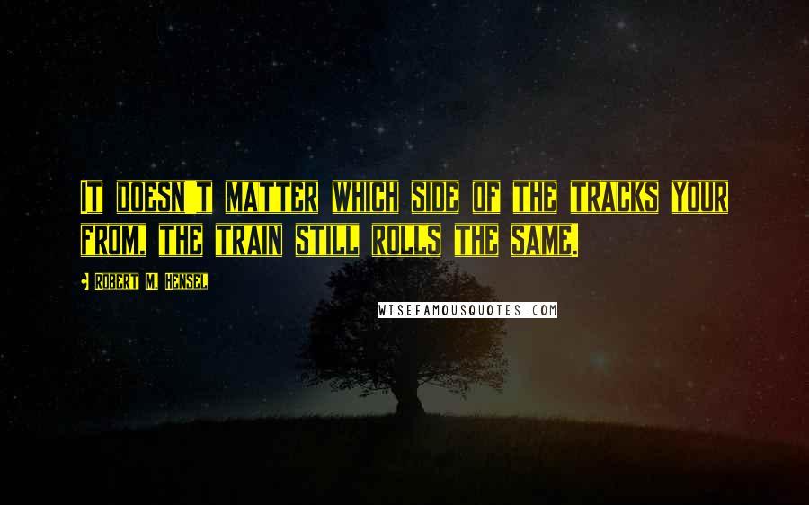 Robert M. Hensel Quotes: It doesn't matter which side of the tracks your from, the train still rolls the same.