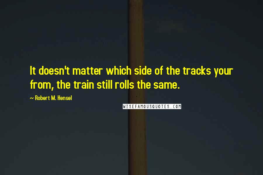 Robert M. Hensel Quotes: It doesn't matter which side of the tracks your from, the train still rolls the same.