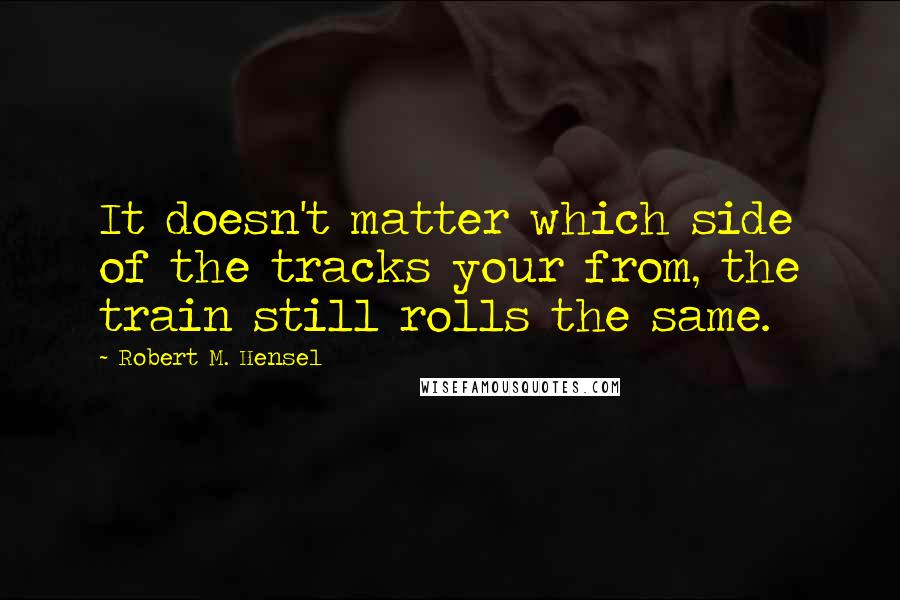 Robert M. Hensel Quotes: It doesn't matter which side of the tracks your from, the train still rolls the same.
