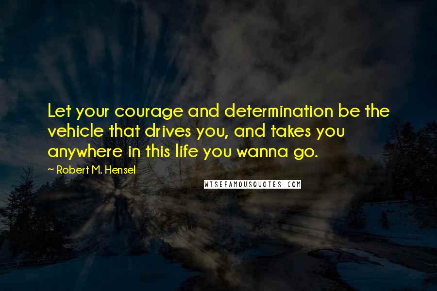 Robert M. Hensel Quotes: Let your courage and determination be the vehicle that drives you, and takes you anywhere in this life you wanna go.