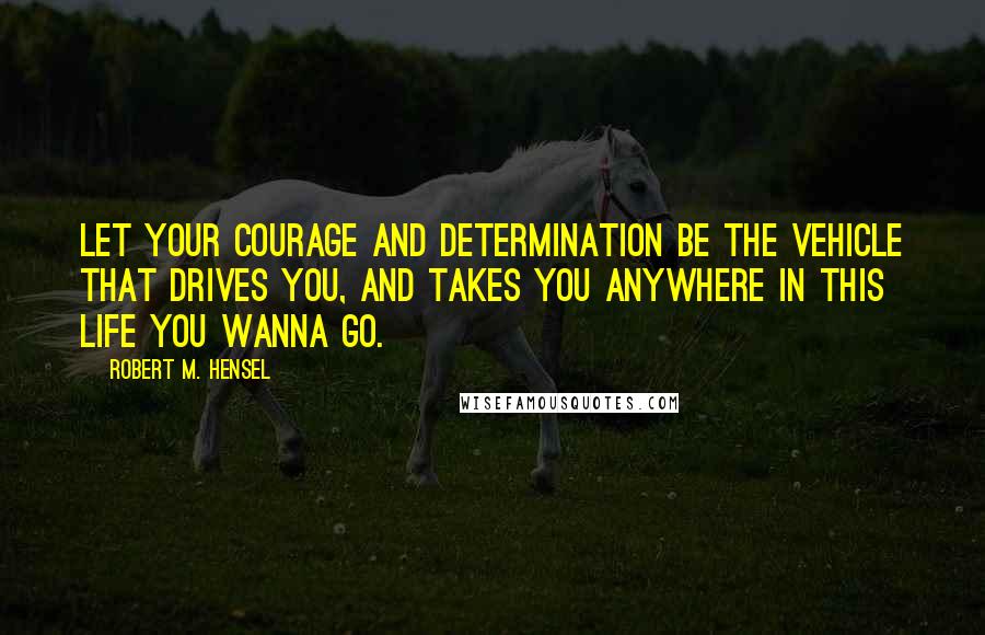 Robert M. Hensel Quotes: Let your courage and determination be the vehicle that drives you, and takes you anywhere in this life you wanna go.