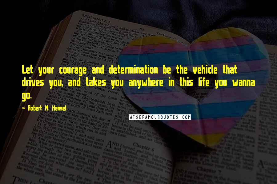 Robert M. Hensel Quotes: Let your courage and determination be the vehicle that drives you, and takes you anywhere in this life you wanna go.