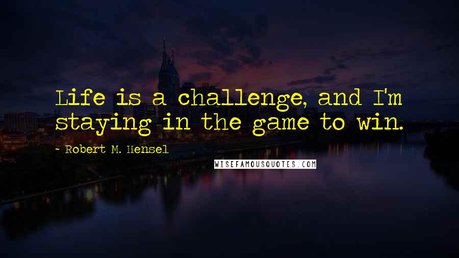 Robert M. Hensel Quotes: Life is a challenge, and I'm staying in the game to win.