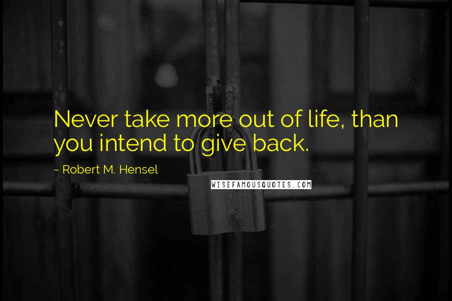 Robert M. Hensel Quotes: Never take more out of life, than you intend to give back.