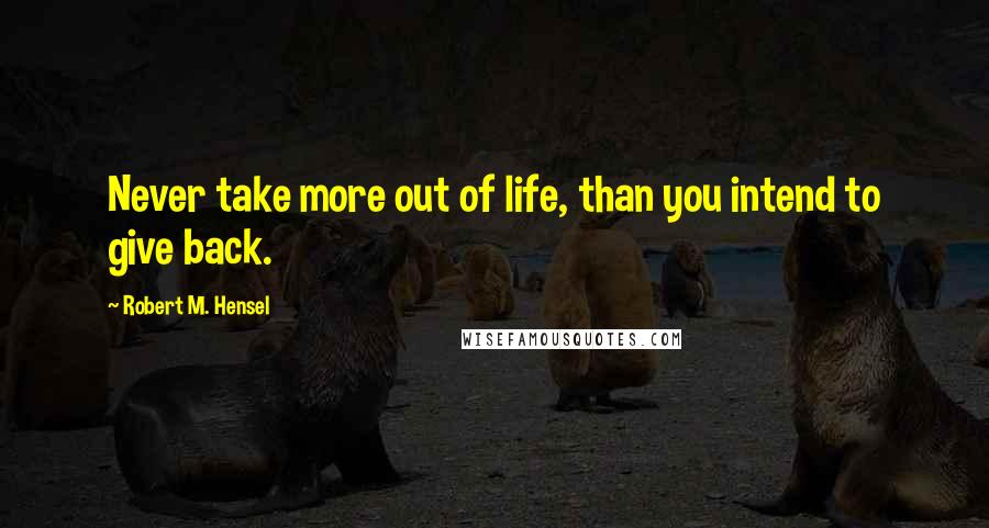 Robert M. Hensel Quotes: Never take more out of life, than you intend to give back.