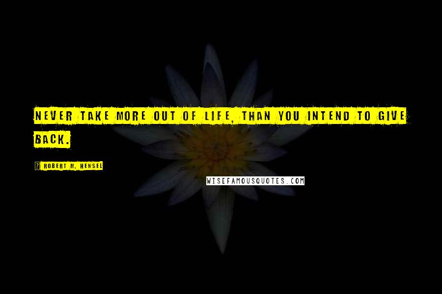 Robert M. Hensel Quotes: Never take more out of life, than you intend to give back.