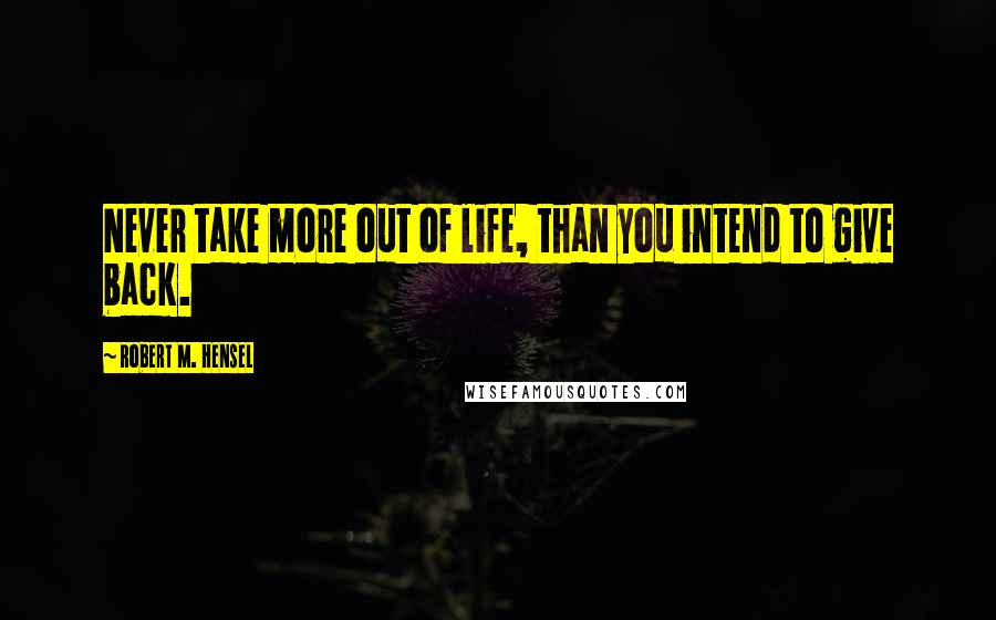Robert M. Hensel Quotes: Never take more out of life, than you intend to give back.