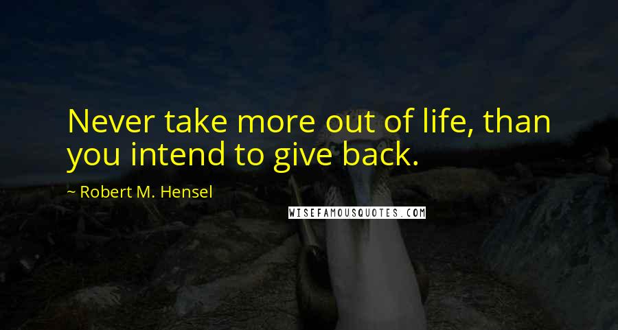 Robert M. Hensel Quotes: Never take more out of life, than you intend to give back.