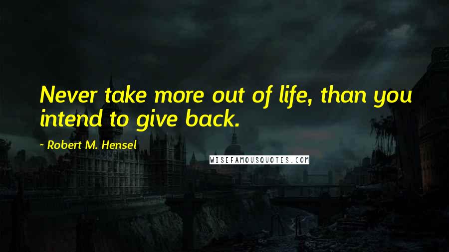 Robert M. Hensel Quotes: Never take more out of life, than you intend to give back.