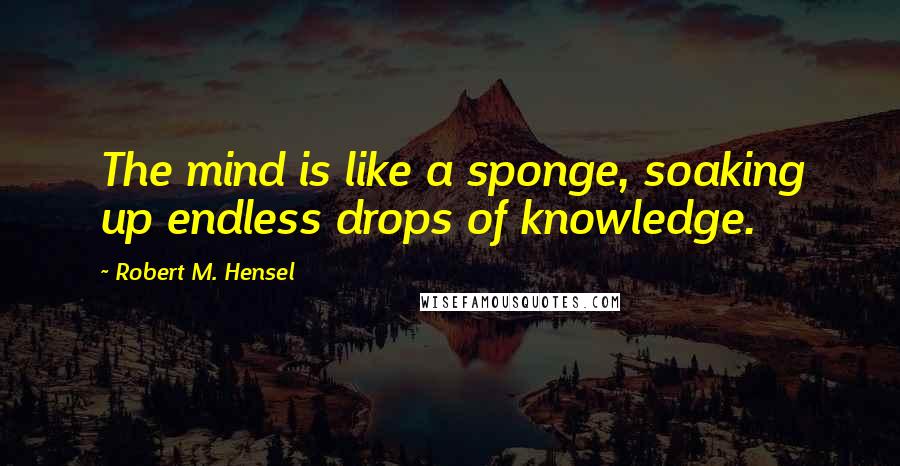 Robert M. Hensel Quotes: The mind is like a sponge, soaking up endless drops of knowledge.