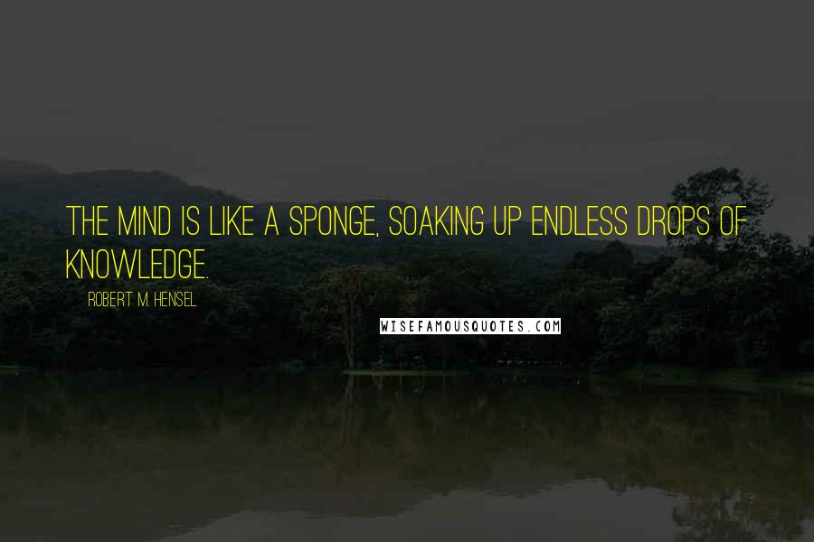 Robert M. Hensel Quotes: The mind is like a sponge, soaking up endless drops of knowledge.