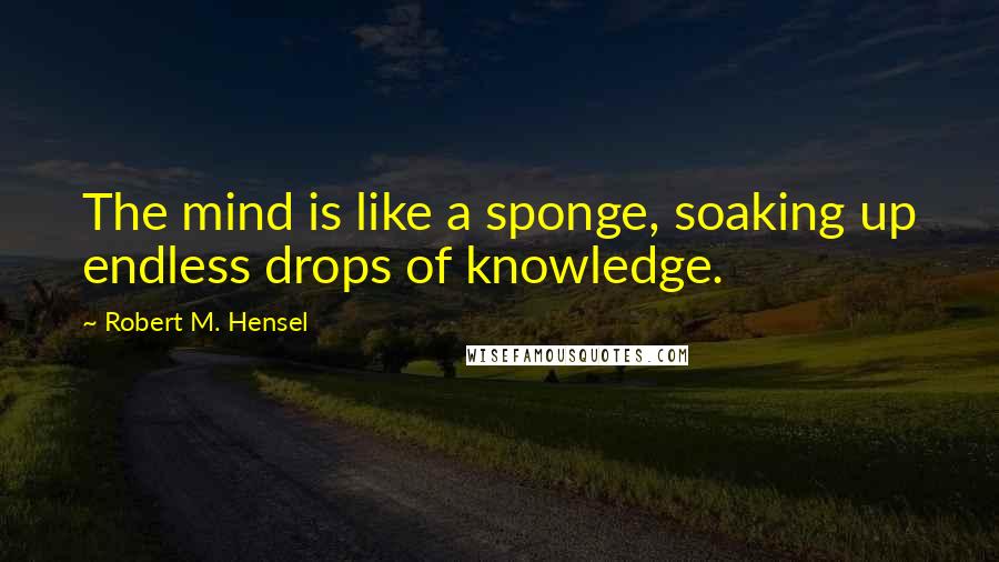 Robert M. Hensel Quotes: The mind is like a sponge, soaking up endless drops of knowledge.