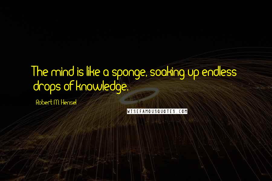 Robert M. Hensel Quotes: The mind is like a sponge, soaking up endless drops of knowledge.