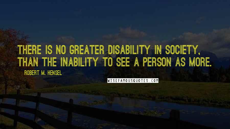 Robert M. Hensel Quotes: There is no greater disability in society, than the inability to see a person as more.