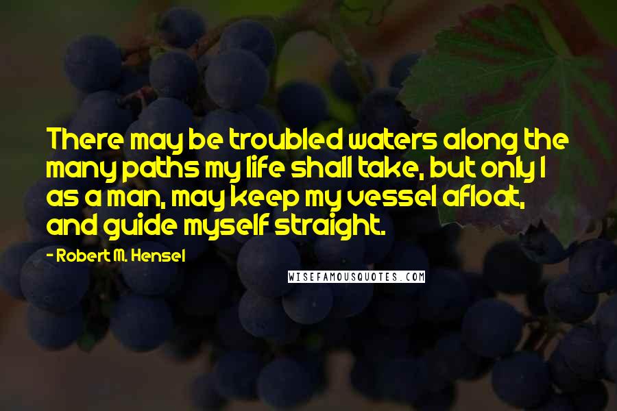 Robert M. Hensel Quotes: There may be troubled waters along the many paths my life shall take, but only I as a man, may keep my vessel afloat, and guide myself straight.