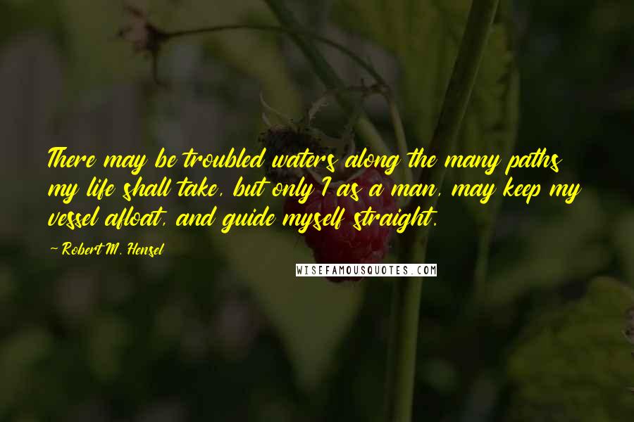 Robert M. Hensel Quotes: There may be troubled waters along the many paths my life shall take, but only I as a man, may keep my vessel afloat, and guide myself straight.