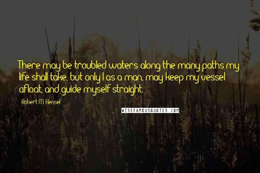 Robert M. Hensel Quotes: There may be troubled waters along the many paths my life shall take, but only I as a man, may keep my vessel afloat, and guide myself straight.