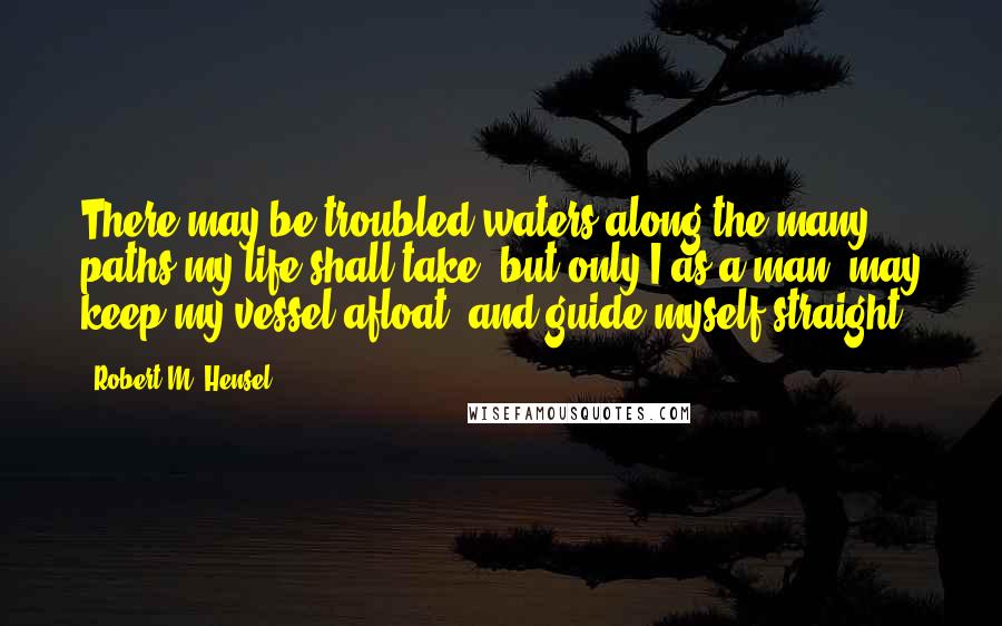 Robert M. Hensel Quotes: There may be troubled waters along the many paths my life shall take, but only I as a man, may keep my vessel afloat, and guide myself straight.