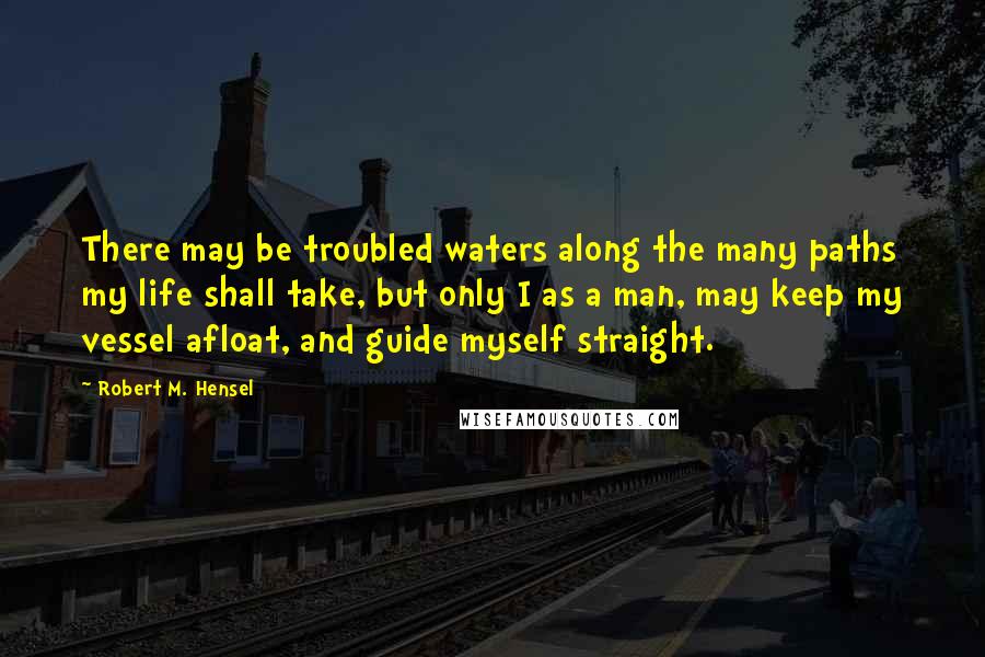 Robert M. Hensel Quotes: There may be troubled waters along the many paths my life shall take, but only I as a man, may keep my vessel afloat, and guide myself straight.