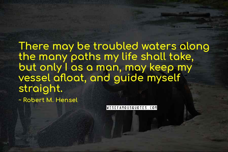Robert M. Hensel Quotes: There may be troubled waters along the many paths my life shall take, but only I as a man, may keep my vessel afloat, and guide myself straight.
