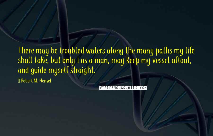 Robert M. Hensel Quotes: There may be troubled waters along the many paths my life shall take, but only I as a man, may keep my vessel afloat, and guide myself straight.