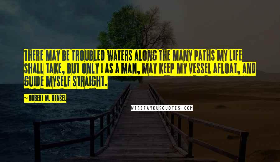 Robert M. Hensel Quotes: There may be troubled waters along the many paths my life shall take, but only I as a man, may keep my vessel afloat, and guide myself straight.
