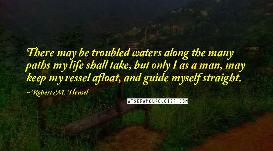 Robert M. Hensel Quotes: There may be troubled waters along the many paths my life shall take, but only I as a man, may keep my vessel afloat, and guide myself straight.