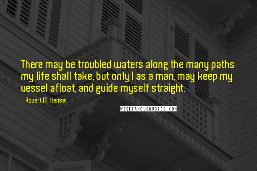 Robert M. Hensel Quotes: There may be troubled waters along the many paths my life shall take, but only I as a man, may keep my vessel afloat, and guide myself straight.
