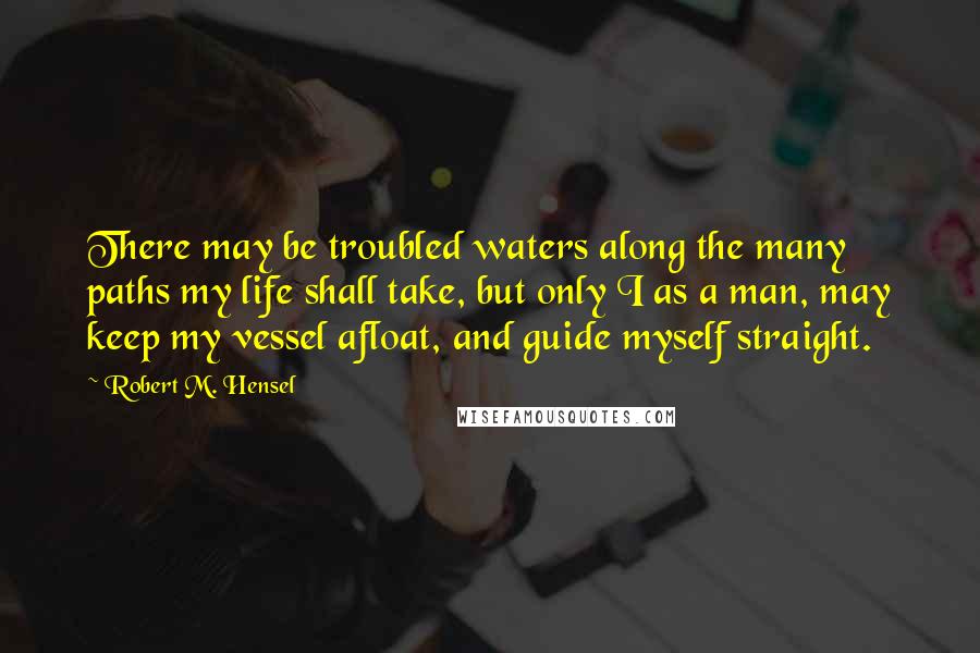 Robert M. Hensel Quotes: There may be troubled waters along the many paths my life shall take, but only I as a man, may keep my vessel afloat, and guide myself straight.