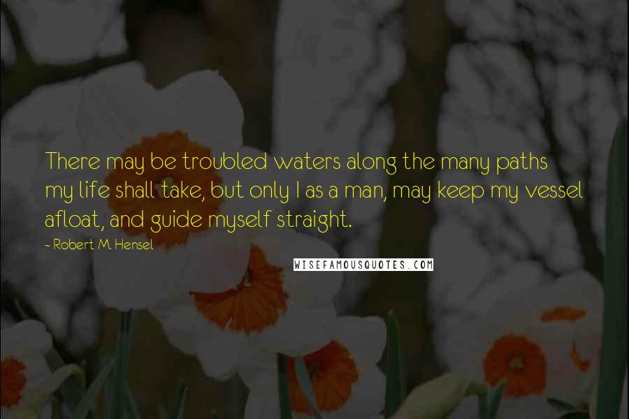 Robert M. Hensel Quotes: There may be troubled waters along the many paths my life shall take, but only I as a man, may keep my vessel afloat, and guide myself straight.