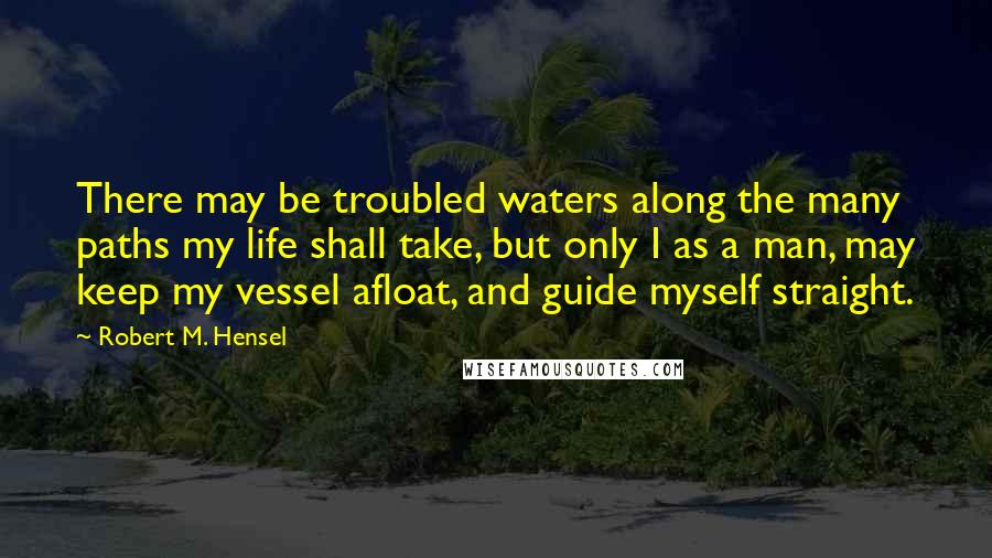 Robert M. Hensel Quotes: There may be troubled waters along the many paths my life shall take, but only I as a man, may keep my vessel afloat, and guide myself straight.
