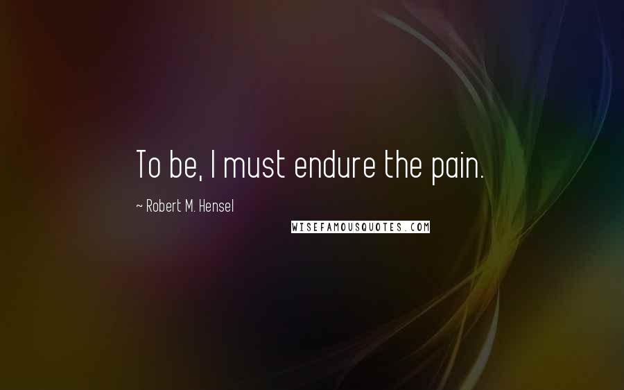 Robert M. Hensel Quotes: To be, I must endure the pain.