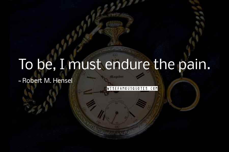 Robert M. Hensel Quotes: To be, I must endure the pain.