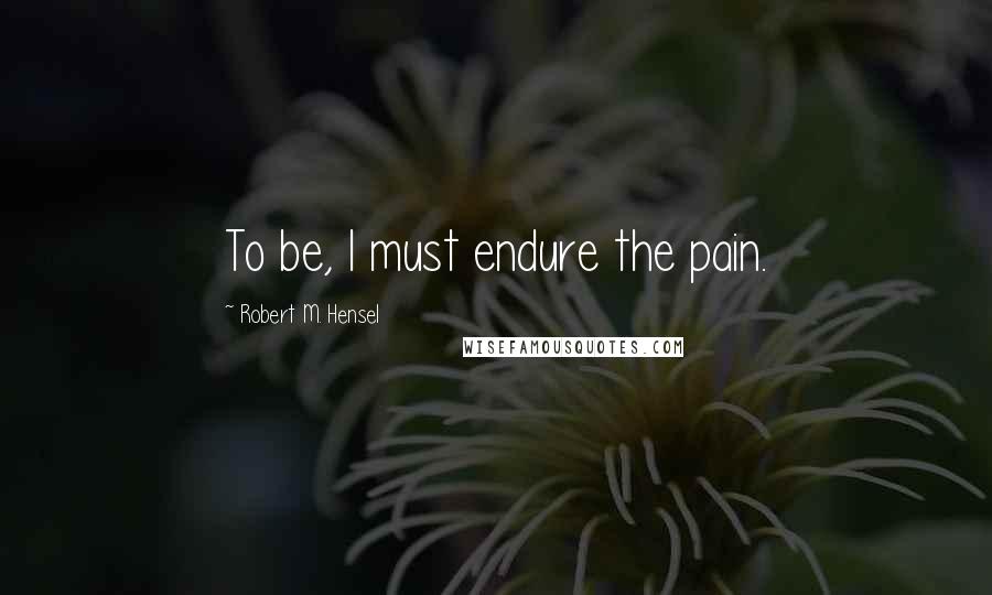 Robert M. Hensel Quotes: To be, I must endure the pain.