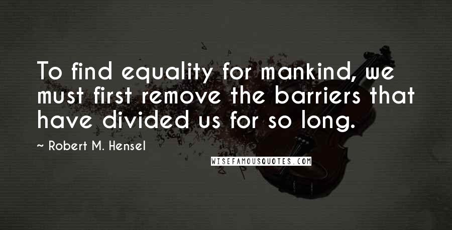 Robert M. Hensel Quotes: To find equality for mankind, we must first remove the barriers that have divided us for so long.