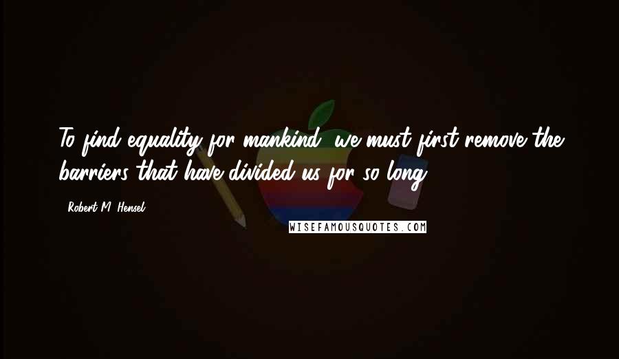 Robert M. Hensel Quotes: To find equality for mankind, we must first remove the barriers that have divided us for so long.